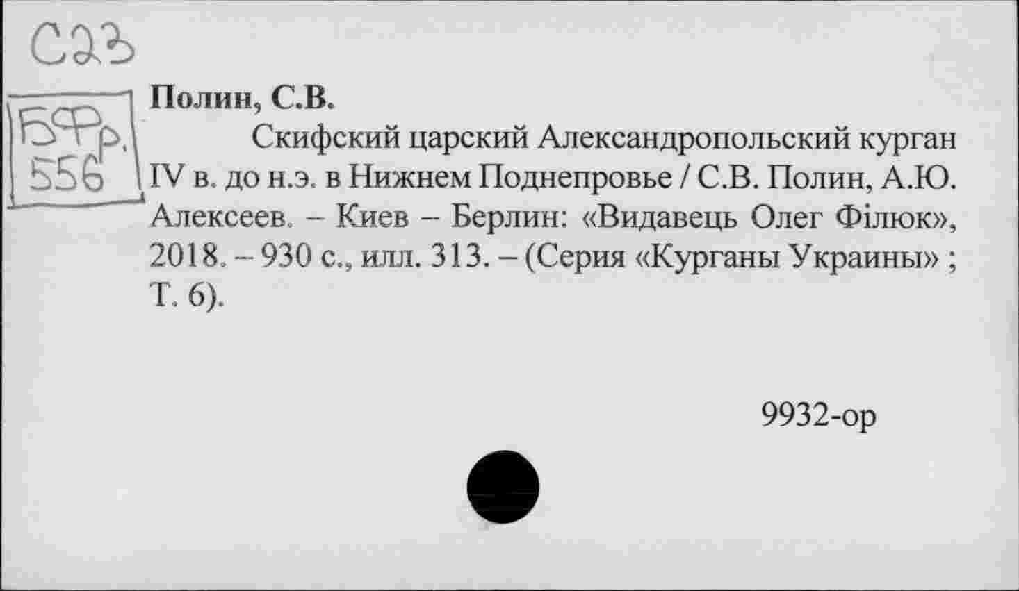 ﻿
б=рр. 556г
Полин, С.В.
Скифский царский Александропольский курган IV в. до н.э. в Нижнем Поднепровье / С.В. Полин, А.Ю. Алексеев. - Киев - Берлин: «Видавець Олег Філюк»,
2018. - 930 с., илл. 313. - (Серия «Курганы Украины» ;
Т. 6).
9932-ор